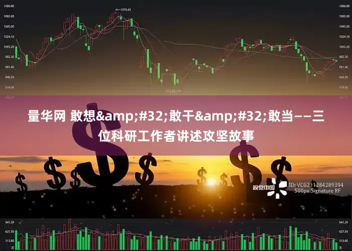 量华网 敢想 敢干 敢当——三位科研工作者讲述攻坚故事