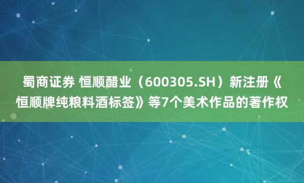 蜀商证券 恒顺醋业（600305.SH）新注册《恒顺牌纯粮料酒标签》等7个美术作品的著作权
