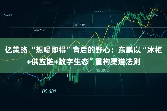 亿策略 “想喝即得”背后的野心：东鹏以“冰柜+供应链+数字生态”重构渠道法则