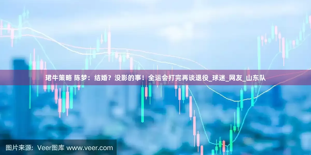 珺牛策略 陈梦：结婚？没影的事！全运会打完再谈退役_球迷_网友_山东队