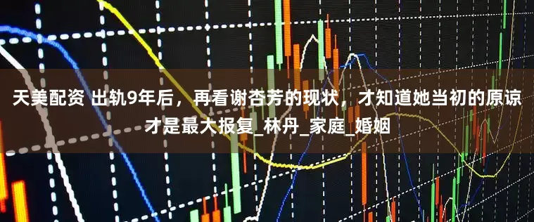 天美配资 出轨9年后，再看谢杏芳的现状，才知道她当初的原谅才是最大报复_林丹_家庭_婚姻