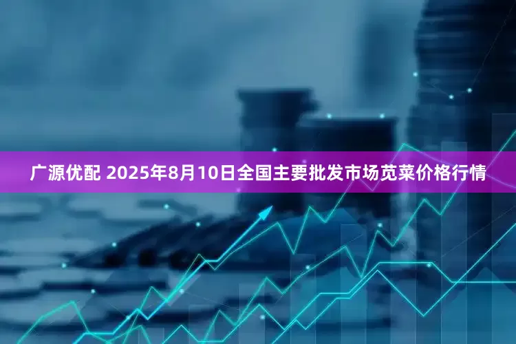 广源优配 2025年8月10日全国主要批发市场苋菜价格行情