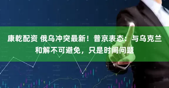 康乾配资 俄乌冲突最新！普京表态：与乌克兰和解不可避免，只是时间问题