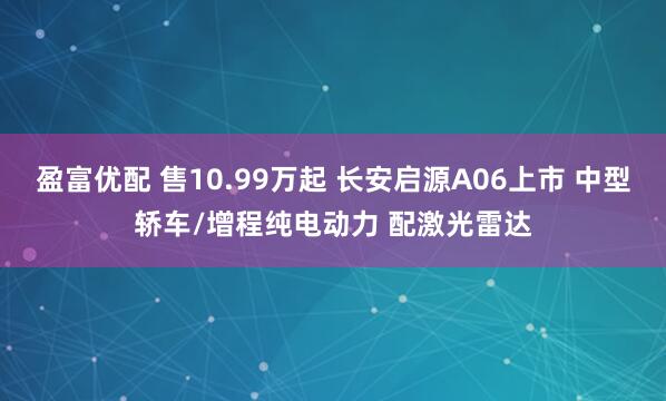 盈富优配 售10.99万起 长安启源A06上市 中型轿车/增程纯电动力 配激光雷达