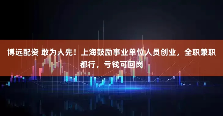 博远配资 敢为人先！上海鼓励事业单位人员创业，全职兼职都行，亏钱可回岗