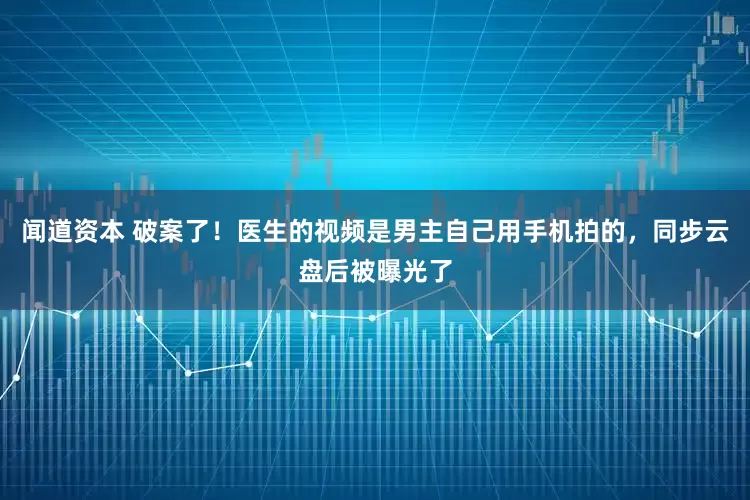 闻道资本 破案了！医生的视频是男主自己用手机拍的，同步云盘后被曝光了