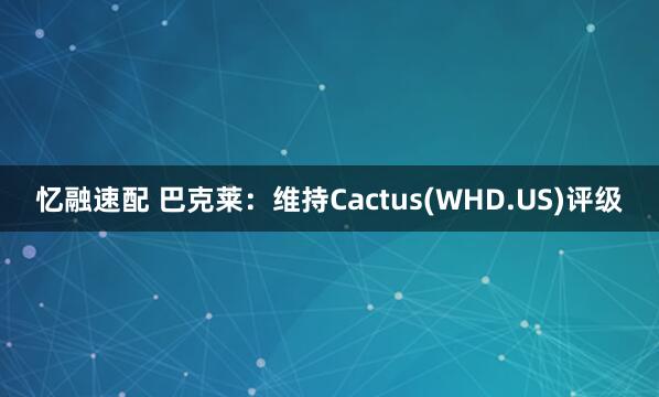 忆融速配 巴克莱：维持Cactus(WHD.US)评级