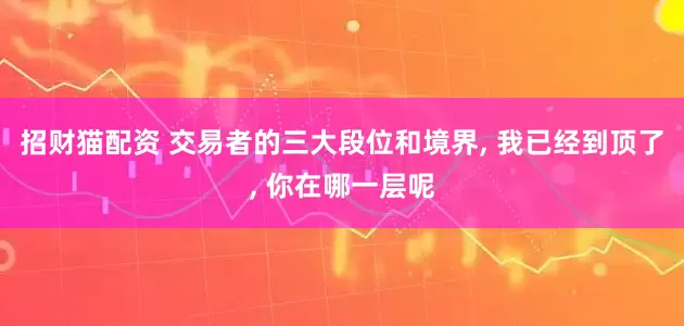招财猫配资 交易者的三大段位和境界, 我已经到顶了, 你在哪一层呢