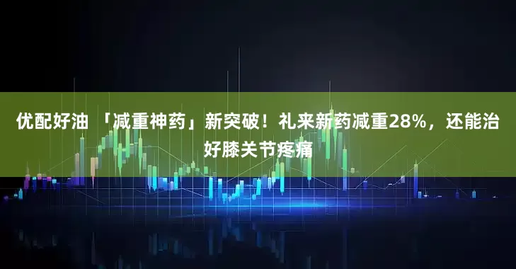 优配好油 「减重神药」新突破！礼来新药减重28%，还能治好膝关节疼痛
