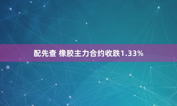 配先查 橡胶主力合约收跌1.33%